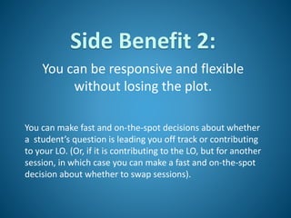 Side Benefit 2:
You can be responsive and flexible
without losing the plot.
You can make fast and on-the-spot decisions about whether
a student’s question is leading you off track or contributing
to your LO. (Or, if it is contributing to the LO, but for another
session, in which case you can make a fast and on-the-spot
decision about whether to swap sessions).
 