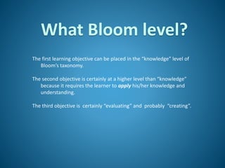 What Bloom level?
The first learning objective can be placed in the “knowledge” level of
Bloom’s taxonomy.
The second objective is certainly at a higher level than “knowledge”
because it requires the learner to apply his/her knowledge and
understanding.
The third objective is certainly “evaluating” and probably “creating”.
 