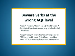 Beware verbs at the
wrong AQF level
• “Name”, “Locate”, “Recite” are AQF level 1 verbs. A
Certificate IV candidate should have a higher level of
competency.
• “Judge”, “design”, “evaluate”, “solve”, “organise” are
AQF level 5 and 6 verbs. A Certificate I candidate
shouldn’t be expected to have these competencies.
 