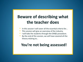 Beware of describing what
the teacher does
• In this session I will cover all the essential criteria for…
• This session will give an overview of the industry.
• I will take the students through the OH&S procedure.
• By the end of the session, we will have covered all the
theory relating to…
You’re not being assessed!
 
