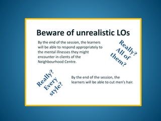 Beware of unrealistic LOs
By the end of the session, the learners
will be able to respond appropriately to
the mental illnesses they might
encounter in clients of the
Neighbourhood Centre.
By the end of the session, the
learners will be able to cut men’s hair.
 