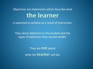 Objectives are statements which describe what
the learner
is expected to achieve as a result of instruction.
They direct attention to the student and the
types of behaviors they should exhibit.
They are not about
what the teacher will do.
 