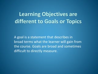 Learning Objectives are
different to Goals or Topics
A goal is a statement that describes in
broad terms what the learner will gain from
the course. Goals are broad and sometimes
difficult to directly measure.
 