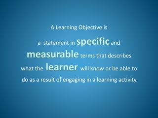 A Learning Objective is
a statement in specificand
measurableterms that describes
what the learner will know or be able to
do as a result of engaging in a learning activity.
 