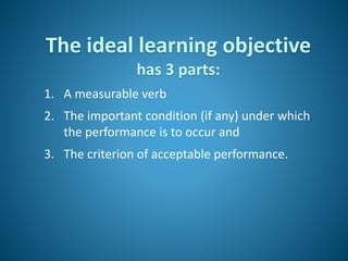 The ideal learning objective
has 3 parts:
1. A measurable verb
2. The important condition (if any) under which
the performance is to occur and
3. The criterion of acceptable performance.
 