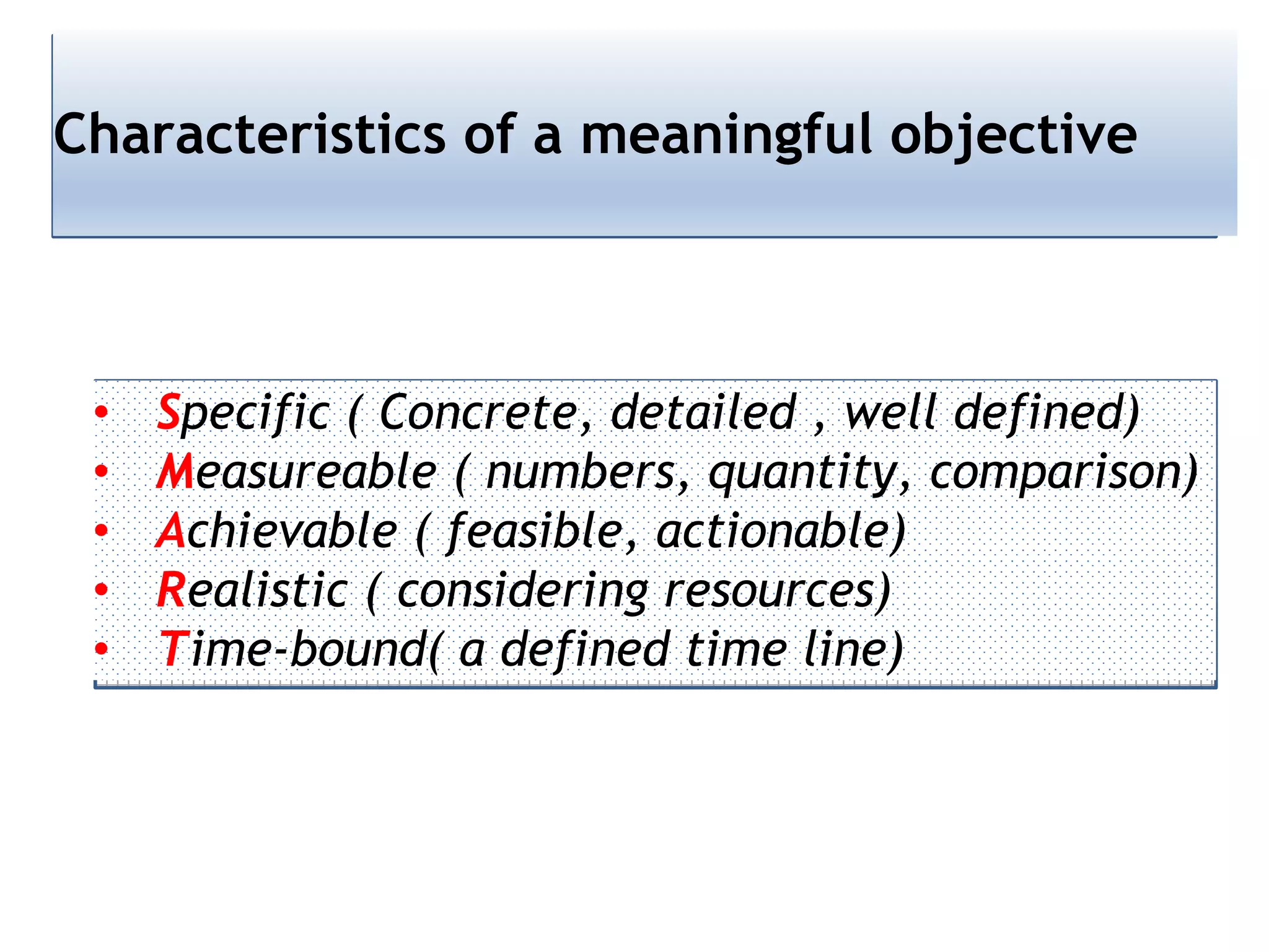 Characteristics of a meaningful objective
• Specific ( Concrete, detailed , well defined)
• Measureable ( numbers, quantity, comparison)
• Achievable ( feasible, actionable)
• Realistic ( considering resources)
• Time-bound( a defined time line)
 