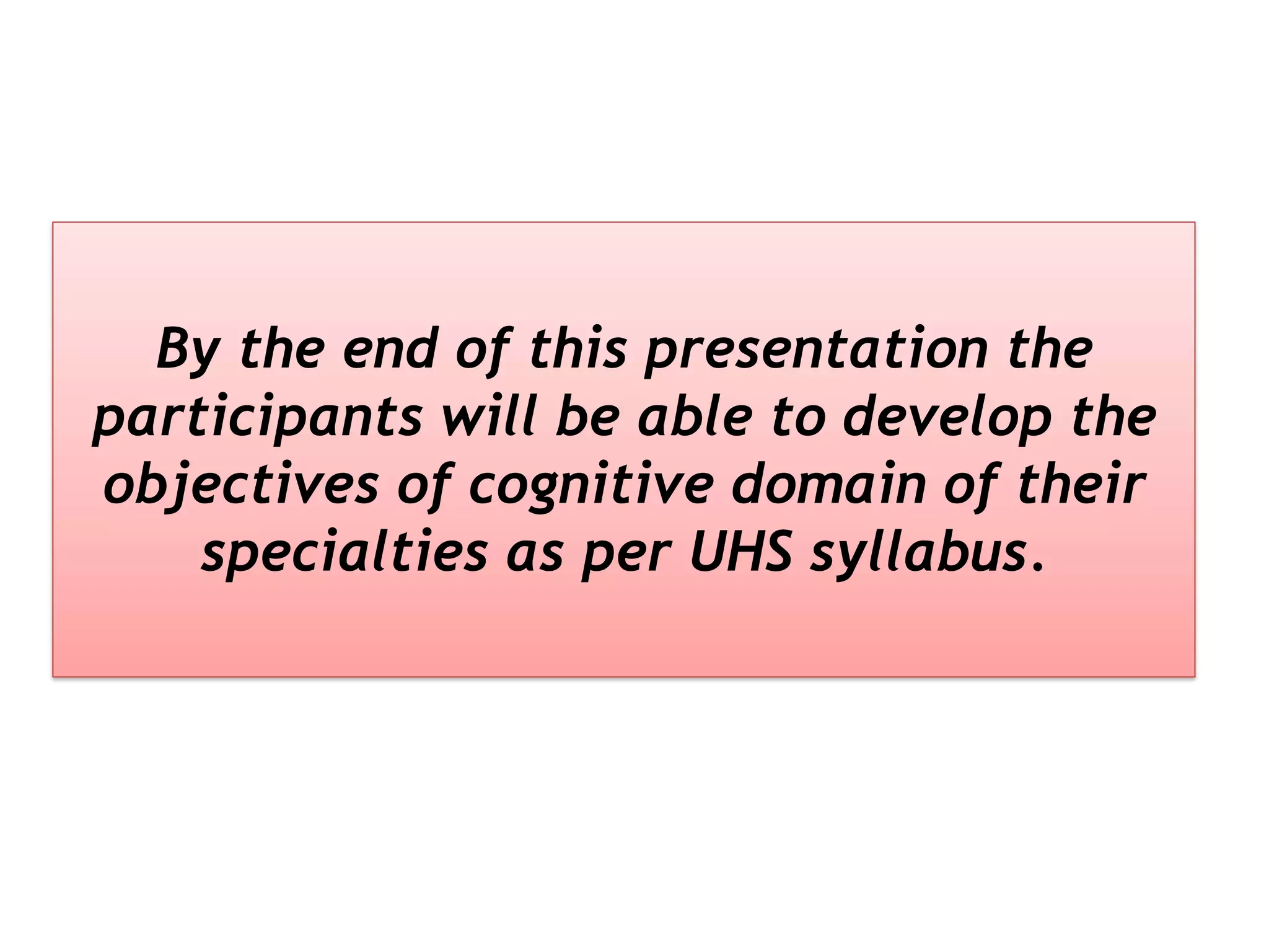 By the end of this presentation the
participants will be able to develop the
objectives of cognitive domain of their
specialties as per UHS syllabus.
 