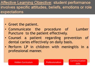 • Greet the patient.
• Communicate the procedure of Lumber
Puncture to the patient effectively.
• Counsel a patient regarding prevention of
dental caries effectively on daily basis.
• Perform LP in children with meningitis in a
professional manner.
Hidden Curriculum Professionalism
Communication
skills
 