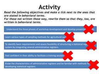 Activity
Read the following objectives and make a tick next to the ones that
are stated in behavioral terms.
For those not written those way, rewrite them so that they, too, are
written in behavioral terms.
Understand the three phases of workshop development and develop presentation skills
Learn various types of sampling methods for agricultural surveys.
To identify basic requirements and assess feasibility of structuring a statistical register
system by integrating several administrative registers.
Feel confident in their ability to facilitate a training session.
Know the characteristics of administrative registers and be familiar with methods for
developing statistical registers.
 