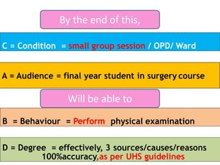D = Degree = effectively, 3 sources/causes/reasons
100%accuracy,as per UHS guidelines
C = Condition = small group session / OPD/ Ward
B = Behaviour = Perform physical examination
By the end of this,
Will be able to
 