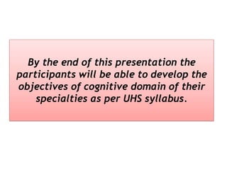 By the end of this presentation the
participants will be able to develop the
objectives of cognitive domain of their
specialties as per UHS syllabus.
 