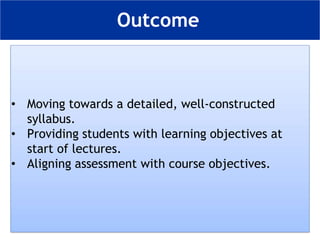 • Moving towards a detailed, well-constructed
syllabus.
• Providing students with learning objectives at
start of lectures.
• Aligning assessment with course objectives.
Outcome
 
