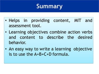 • Helps in providing content, MIT and
assessment tool.
• Learning objectives combine action verbs
and content to describe the desired
behavior.
• An easy way to write a learning objective
is to use the A+B+C+D formula.
Summary
 