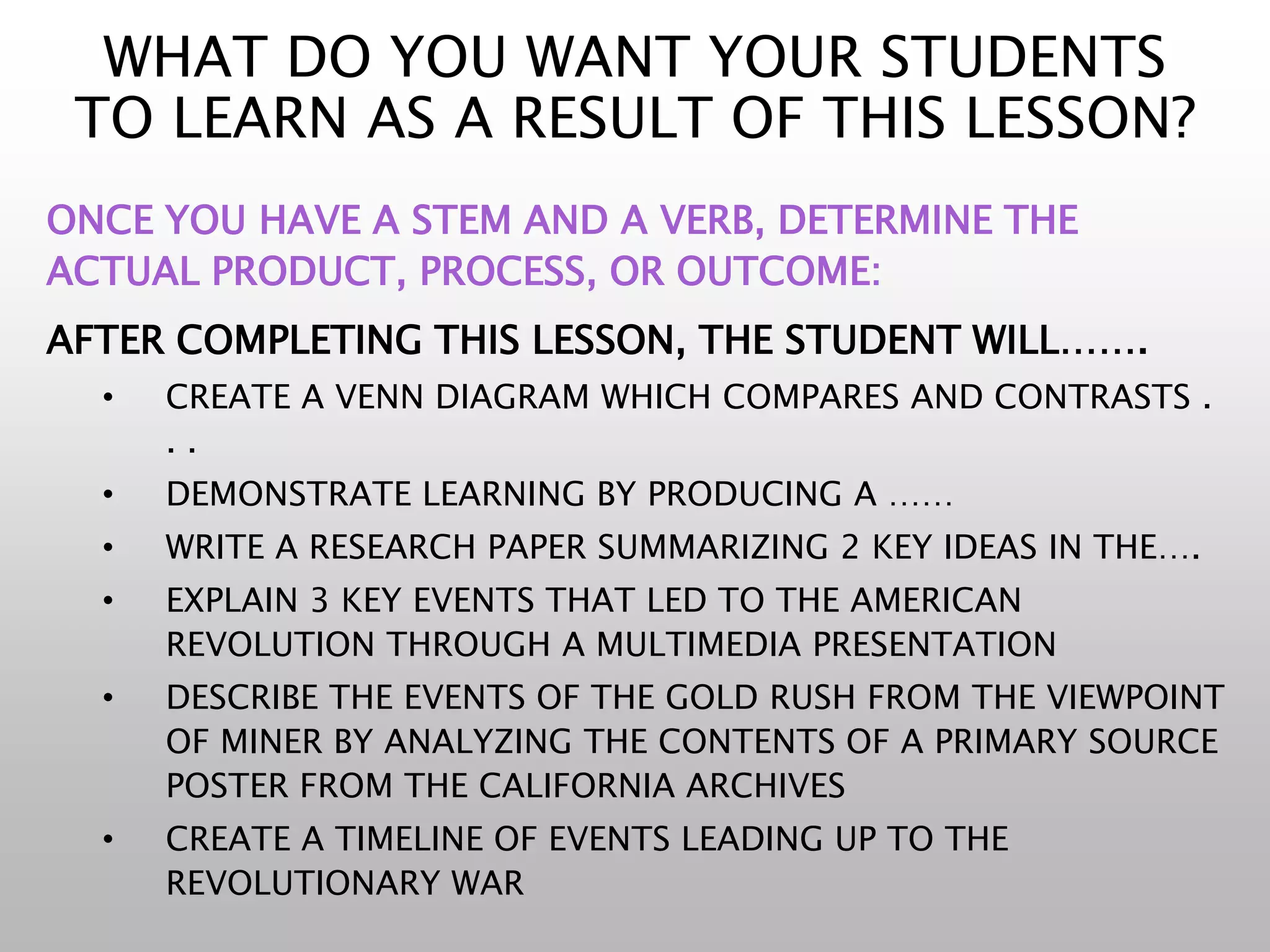 WHAT DO YOU WANT YOUR STUDENTS
TO LEARN AS A RESULT OF THIS LESSON?
ONCE YOU HAVE A STEM AND A VERB, DETERMINE THE
ACTUAL PRODUCT, PROCESS, OR OUTCOME:
AFTER COMPLETING THIS LESSON, THE STUDENT WILL…….
• CREATE A VENN DIAGRAM WHICH COMPARES AND CONTRASTS .
. .
• DEMONSTRATE LEARNING BY PRODUCING A ……
• WRITE A RESEARCH PAPER SUMMARIZING 2 KEY IDEAS IN THE….
• EXPLAIN 3 KEY EVENTS THAT LED TO THE AMERICAN
REVOLUTION THROUGH A MULTIMEDIA PRESENTATION
• DESCRIBE THE EVENTS OF THE GOLD RUSH FROM THE VIEWPOINT
OF MINER BY ANALYZING THE CONTENTS OF A PRIMARY SOURCE
POSTER FROM THE CALIFORNIA ARCHIVES
• CREATE A TIMELINE OF EVENTS LEADING UP TO THE
REVOLUTIONARY WAR
 