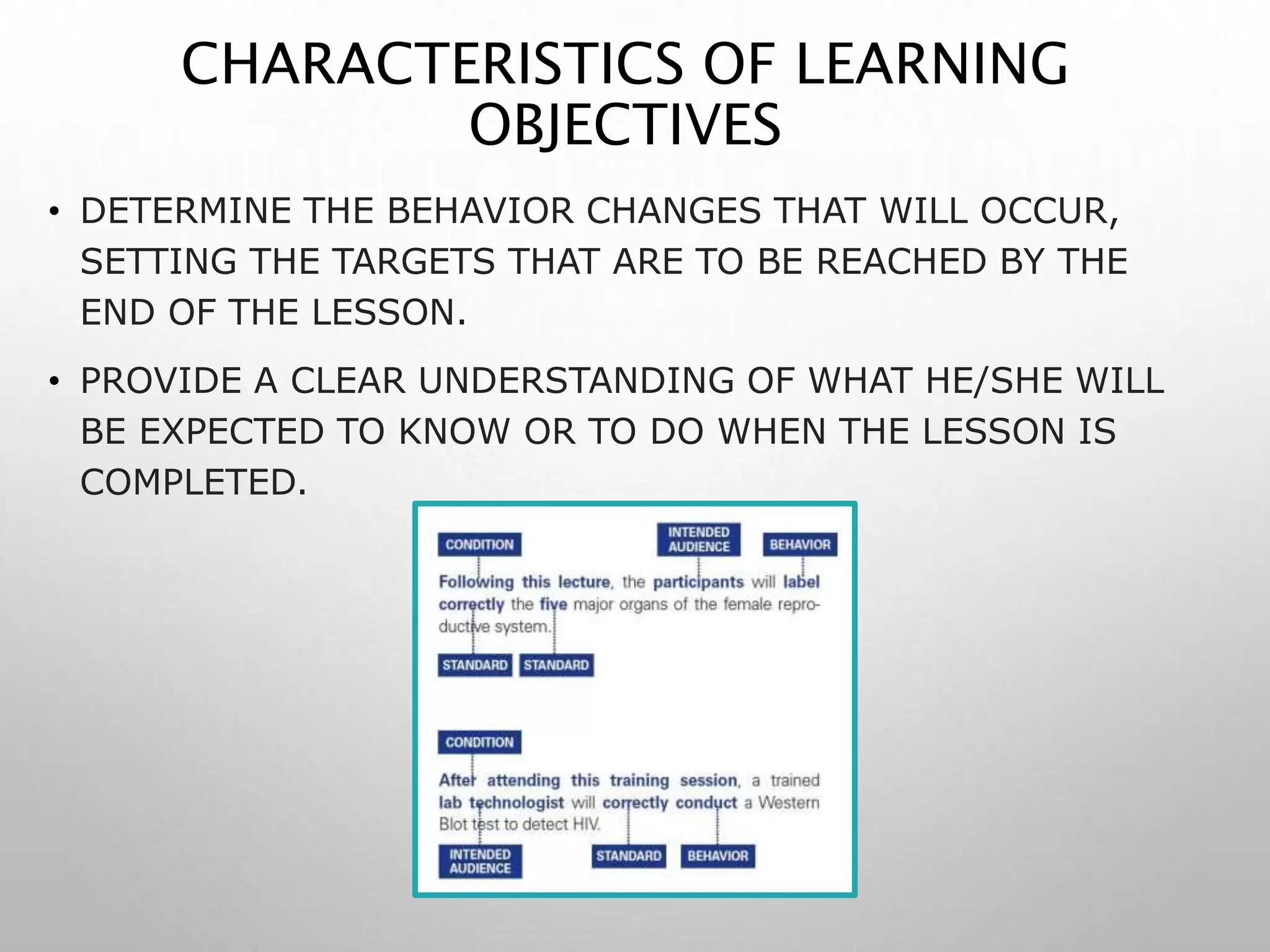 CHARACTERISTICS OF LEARNING
OBJECTIVES
• DETERMINE THE BEHAVIOR CHANGES THAT WILL OCCUR,
SETTING THE TARGETS THAT ARE TO BE REACHED BY THE
END OF THE LESSON.
• PROVIDE A CLEAR UNDERSTANDING OF WHAT HE/SHE WILL
BE EXPECTED TO KNOW OR TO DO WHEN THE LESSON IS
COMPLETED.
 