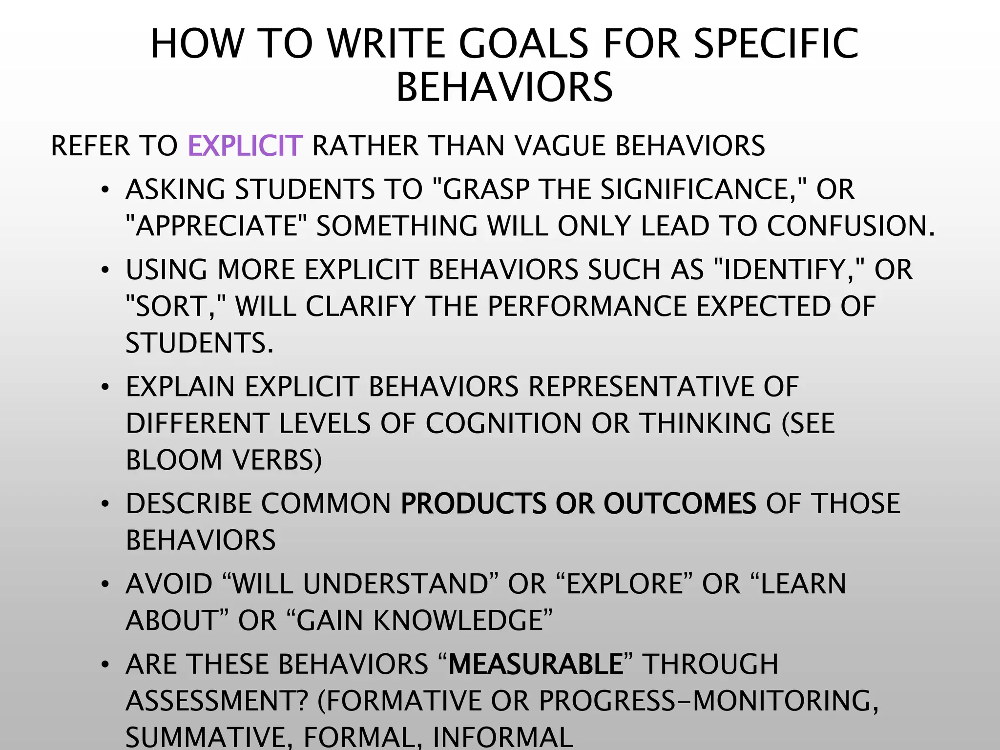 HOW TO WRITE GOALS FOR SPECIFIC
BEHAVIORS
REFER TO EXPLICIT RATHER THAN VAGUE BEHAVIORS
• ASKING STUDENTS TO "GRASP THE SIGNIFICANCE," OR
"APPRECIATE" SOMETHING WILL ONLY LEAD TO CONFUSION.
• USING MORE EXPLICIT BEHAVIORS SUCH AS "IDENTIFY," OR
"SORT," WILL CLARIFY THE PERFORMANCE EXPECTED OF
STUDENTS.
• EXPLAIN EXPLICIT BEHAVIORS REPRESENTATIVE OF
DIFFERENT LEVELS OF COGNITION OR THINKING (SEE
BLOOM VERBS)
• DESCRIBE COMMON PRODUCTS OR OUTCOMES OF THOSE
BEHAVIORS
• AVOID “WILL UNDERSTAND” OR “EXPLORE” OR “LEARN
ABOUT” OR “GAIN KNOWLEDGE”
• ARE THESE BEHAVIORS “MEASURABLE” THROUGH
ASSESSMENT? (FORMATIVE OR PROGRESS-MONITORING,
SUMMATIVE, FORMAL, INFORMAL
 