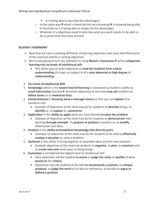 Writing Learning Objectives Using Bloom's taxonomy Tutorial
mic-01-20-17 2
 Is it being able to describe the advantages?
o In the same way what is meant by the term knowing is knowing being able
to illustrate or is it being able to simply list the advantages.
o Whatever it is objectives need to describe what you want stands to be able to
do as proof that they have learned
BLOOM'S TAXONOMY
 Now that we have a working definition of learning objectives and, have identified some
of the common pitfalls in writing objectives
 We're now going to turn our attention to using Bloom's Taxonomy which categorizes
learning into six levels of intellectual skill
 This allows you to write objectives to lead the students from a basic
understanding of a topic or subject to a very advanced or high degree of
understanding
 Six Levels of Intellectual Skill
1. Knowledge which is the lowest level of learning is measured by students' ability to
recall information learned therefore objectives at this level may ask students to
define terms or to memorize facts
2. Comprehension is knowing what a message means so that you can explain it to
someone else.
 Example of objectives at this level may be for students to describe things, to
identify or, to explain or, summarize
3. Application is the ability to apply what you have learned to solve the problem
 Example of objectives at this level may be for students to demonstrate their
learning through example. To prepare or produce a product or, to modify
information and ideas
4. Analysis is the ability to breakdown knowledge into discrete parts
 Examples of objectives at this level may be for students to be able to effectively
analyze a situation to solve a problem.
5. Synthesis is the ability to bring together or assemble ideas to form new solutions
 Example objectives at this level ask students to organize, to plan, to construct and
to create new and novel ways of doing things
6. Evaluation is considered the highest level of intellectual skill
 Here objectives ask the student to assess or judge the value or quality of ideas
based on the criteria.
 Objectives may ask students to be able to recommend a solution, to critique
proposal, to judge the merit of an idea or method or, to be able to argue or
defend a position.
 