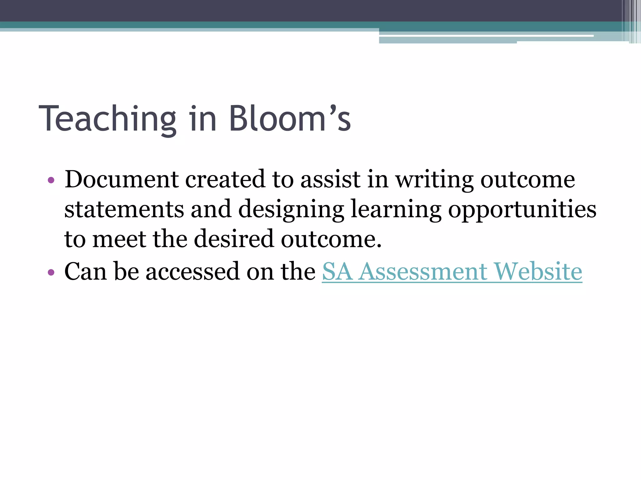 Teaching in Bloom’s
• Document created to assist in writing outcome
  statements and designing learning opportunities
  to meet the desired outcome.
• Can be accessed on the SA Assessment Website
 
