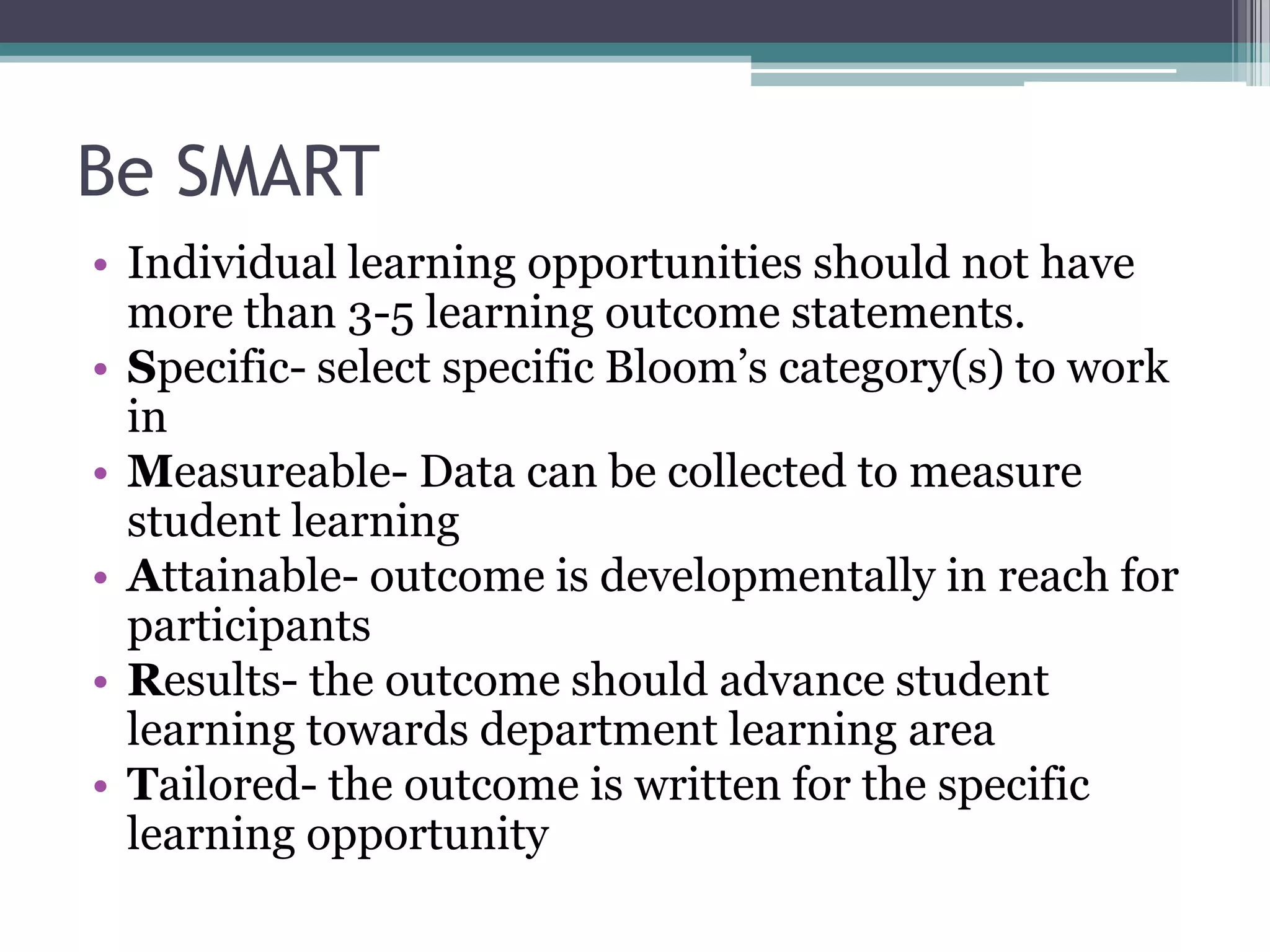 Be SMART
• Individual learning opportunities should not have
  more than 3-5 learning outcome statements.
• Specific- select specific Bloom’s category(s) to work
  in
• Measureable- Data can be collected to measure
  student learning
• Attainable- outcome is developmentally in reach for
  participants
• Results- the outcome should advance student
  learning towards department learning area
• Tailored- the outcome is written for the specific
  learning opportunity
 