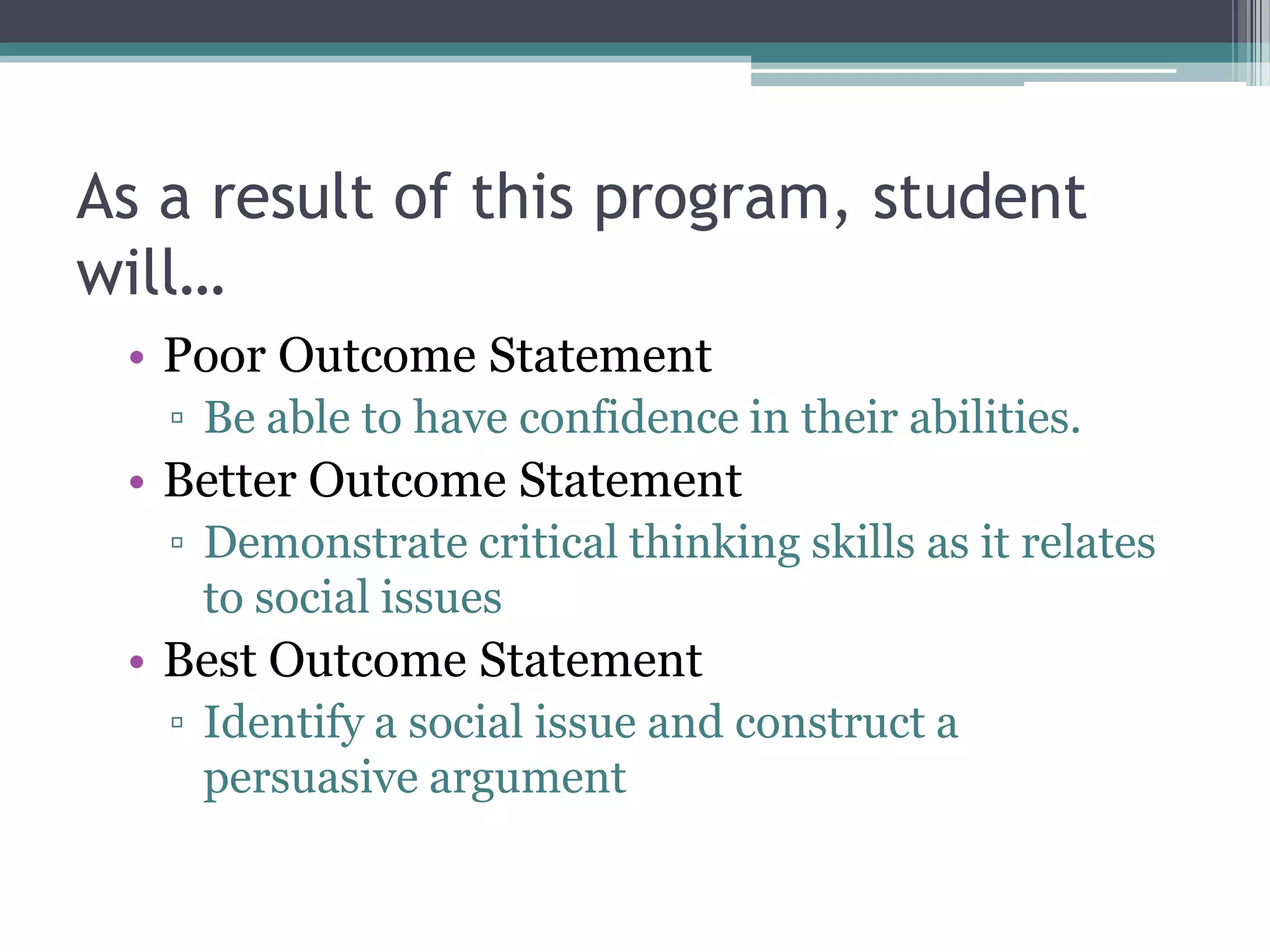 As a result of this program, student
will…
 • Poor Outcome Statement
   ▫ Be able to have confidence in their abilities.
 • Better Outcome Statement
   ▫ Demonstrate critical thinking skills as it relates
     to social issues
 • Best Outcome Statement
   ▫ Identify a social issue and construct a
     persuasive argument
 