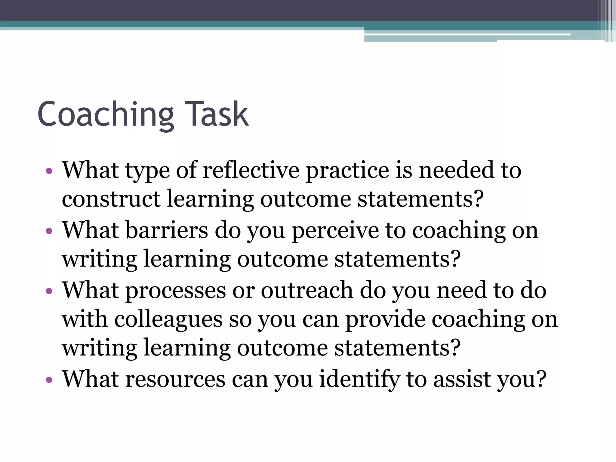 Coaching Task
• What type of reflective practice is needed to
  construct learning outcome statements?
• What barriers do you perceive to coaching on
  writing learning outcome statements?
• What processes or outreach do you need to do
  with colleagues so you can provide coaching on
  writing learning outcome statements?
• What resources can you identify to assist you?
 