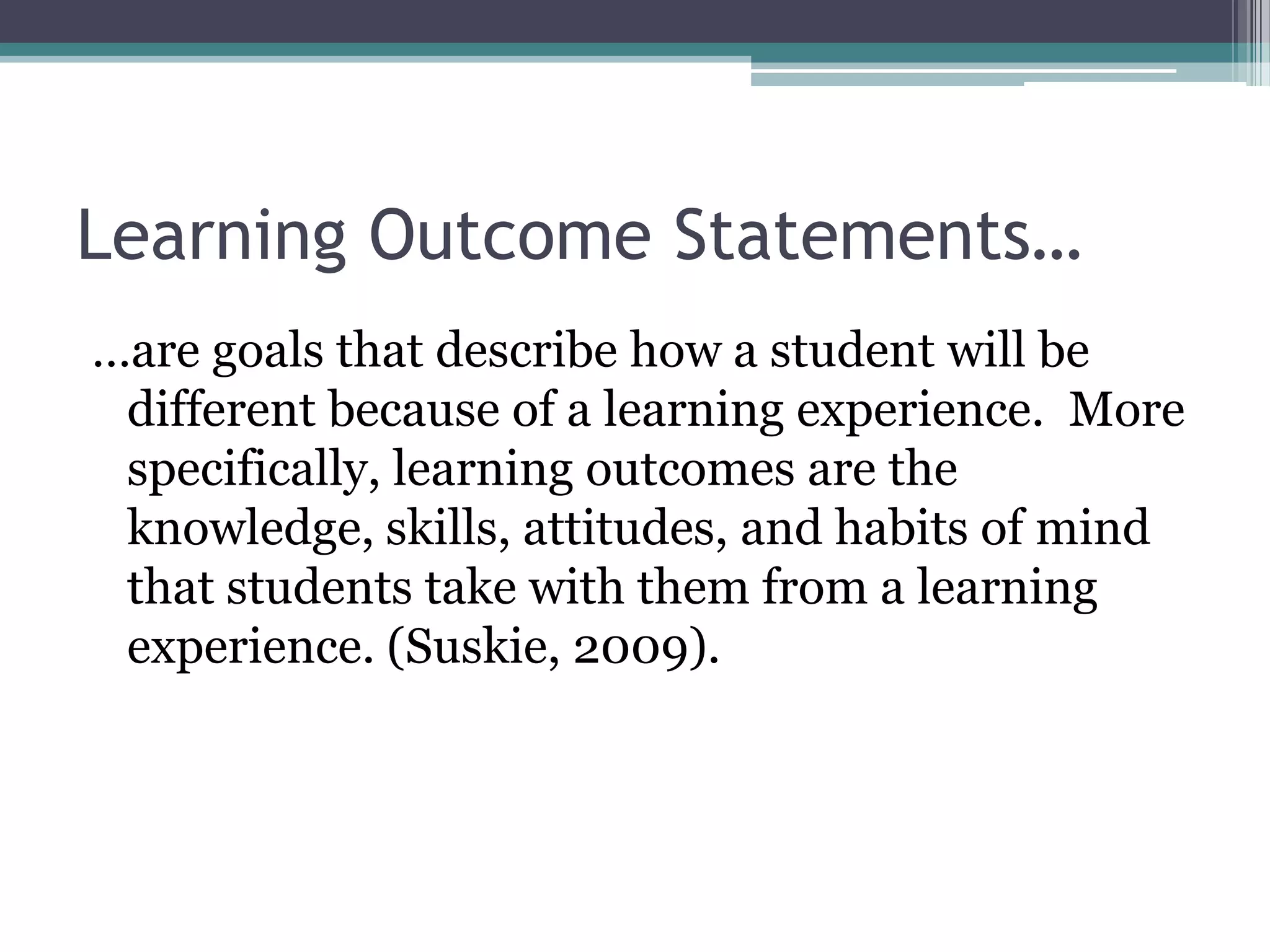 Learning Outcome Statements…
…are goals that describe how a student will be
 different because of a learning experience. More
 specifically, learning outcomes are the
 knowledge, skills, attitudes, and habits of mind
 that students take with them from a learning
 experience. (Suskie, 2009).
 