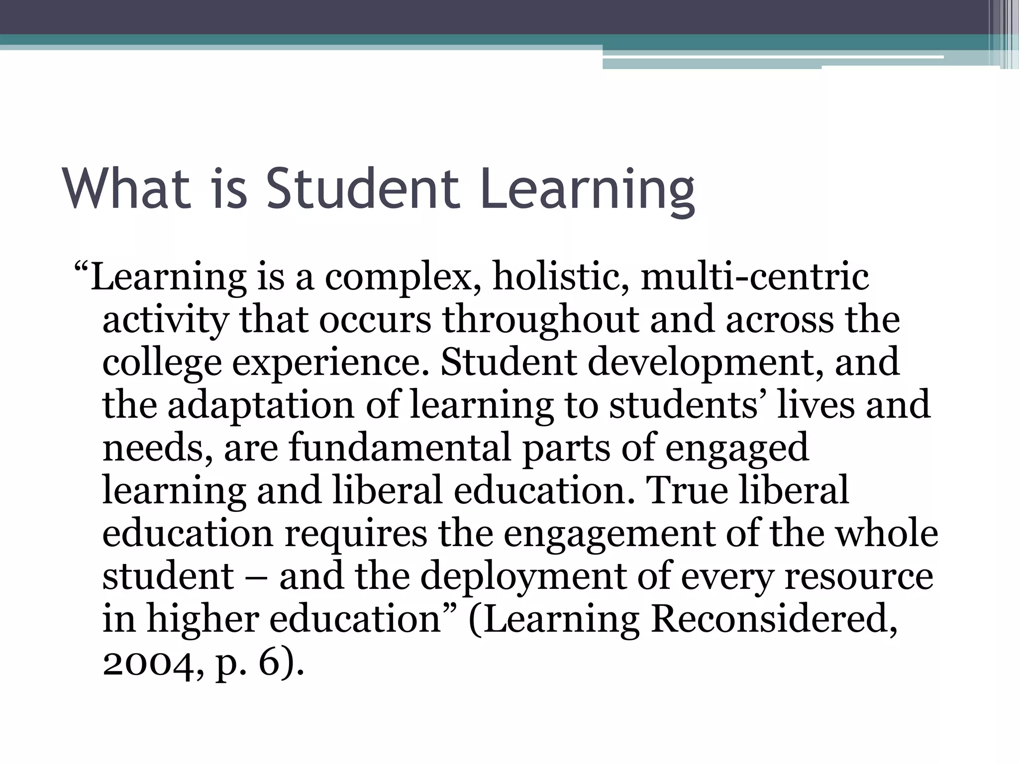 What is Student Learning
“Learning is a complex, holistic, multi-centric
  activity that occurs throughout and across the
  college experience. Student development, and
  the adaptation of learning to students’ lives and
  needs, are fundamental parts of engaged
  learning and liberal education. True liberal
  education requires the engagement of the whole
  student – and the deployment of every resource
  in higher education” (Learning Reconsidered,
  2004, p. 6).
 
