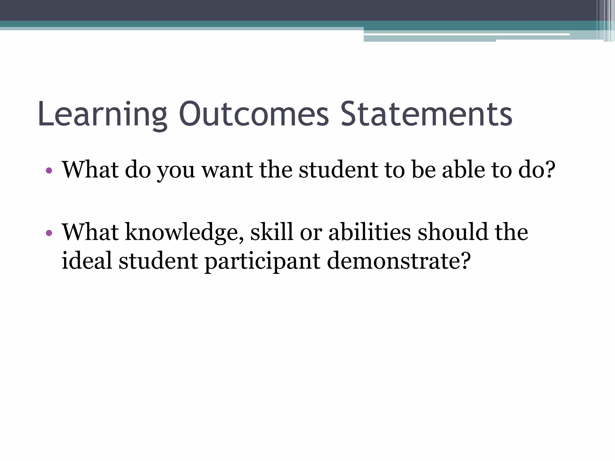 Learning Outcomes Statements
• What do you want the student to be able to do?

• What knowledge, skill or abilities should the
  ideal student participant demonstrate?
 