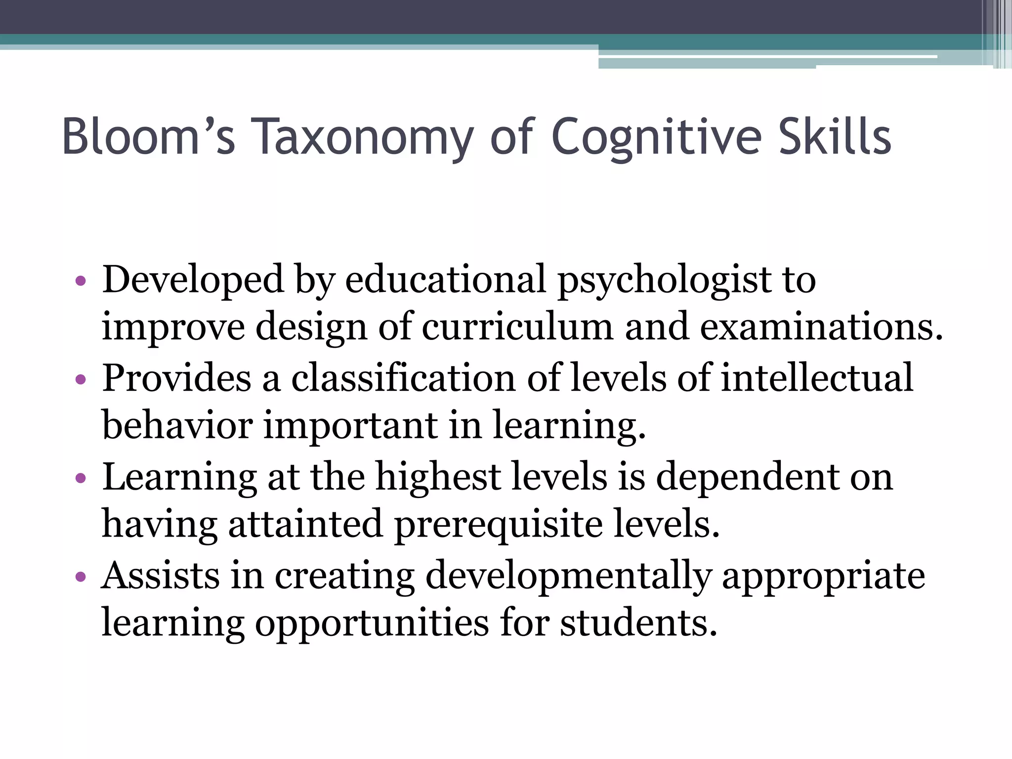 Bloom’s Taxonomy of Cognitive Skills

• Developed by educational psychologist to
  improve design of curriculum and examinations.
• Provides a classification of levels of intellectual
  behavior important in learning.
• Learning at the highest levels is dependent on
  having attainted prerequisite levels.
• Assists in creating developmentally appropriate
  learning opportunities for students.
 