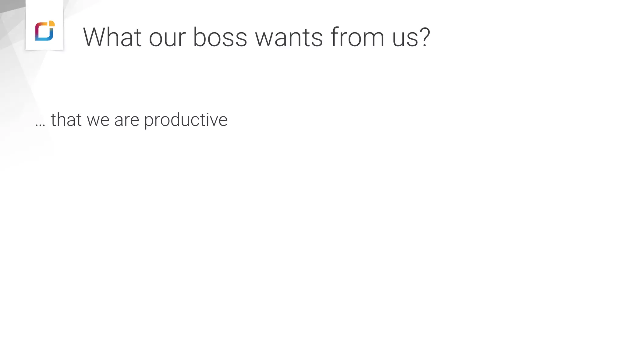 What our boss wants from us?
… that we are productive
 