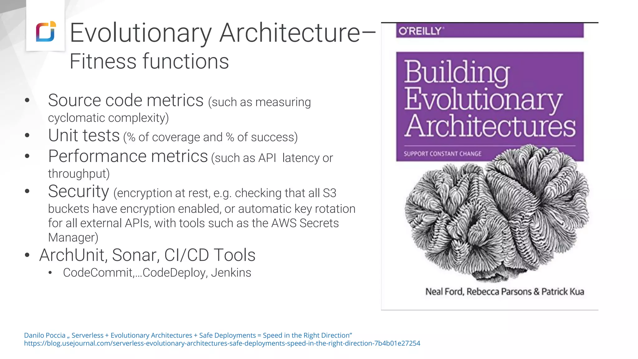 Evolutionary Architecture–
Fitness functions
• Source code metrics (such as measuring
cyclomatic complexity)
• Unit tests (% of coverage and % of success)
• Performance metrics(such as API latency or
throughput)
• Security (encryption at rest, e.g. checking that all S3
buckets have encryption enabled, or automatic key rotation
for all external APIs, with tools such as the AWS Secrets
Manager)
• ArchUnit, Sonar, CI/CD Tools
• CodeCommit,…CodeDeploy, Jenkins
Danilo Poccia „ Serverless + Evolutionary Architectures + Safe Deployments = Speed in the Right Direction”
https://blog.usejournal.com/serverless-evolutionary-architectures-safe-deployments-speed-in-the-right-direction-7b4b01e27254
 