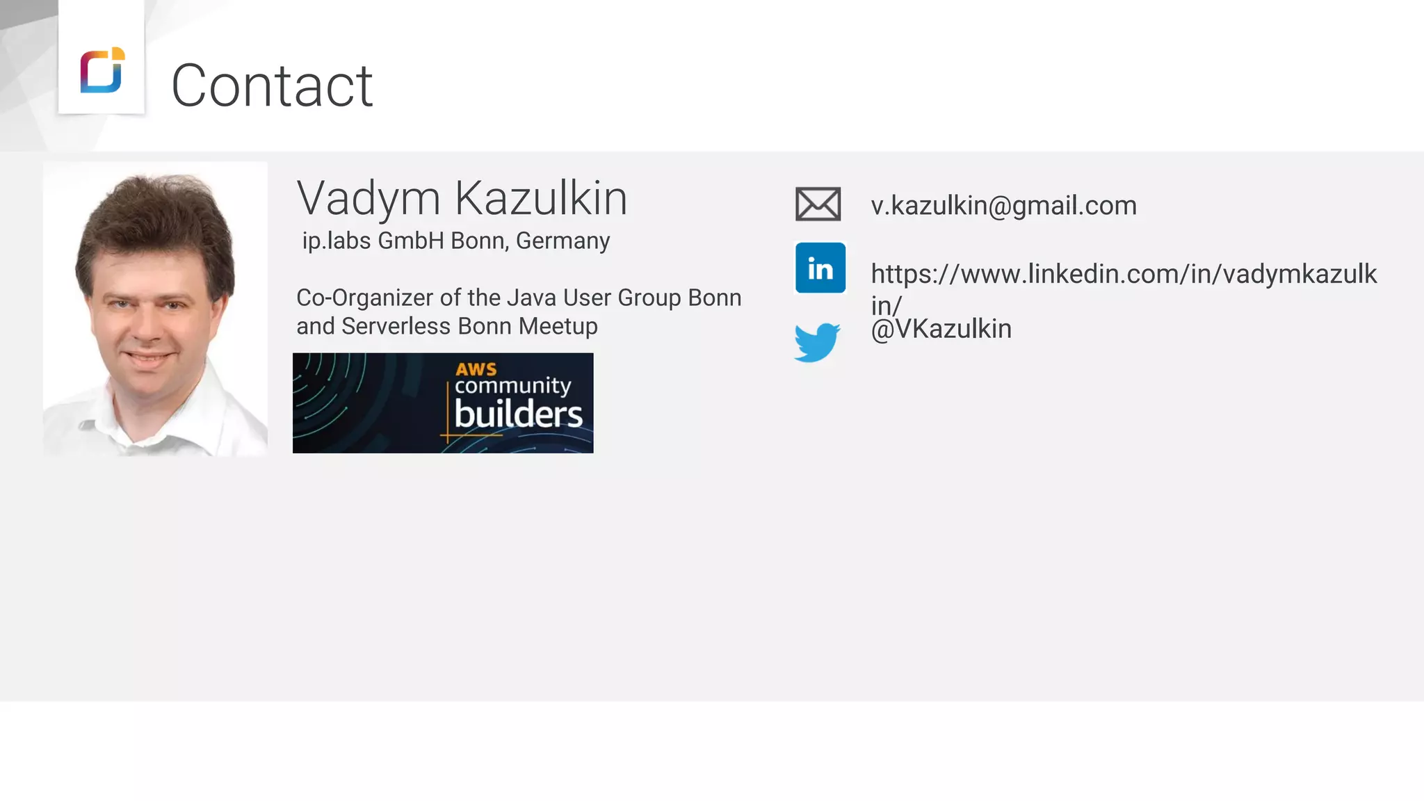 Contact
Vadym Kazulkin
ip.labs GmbH Bonn, Germany
Co-Organizer of the Java User Group Bonn
and Serverless Bonn Meetup
v.kazulkin@gmail.com
@VKazulkin
https://www.linkedin.com/in/vadymkazulk
in/
https://www.iplabs.de/
 