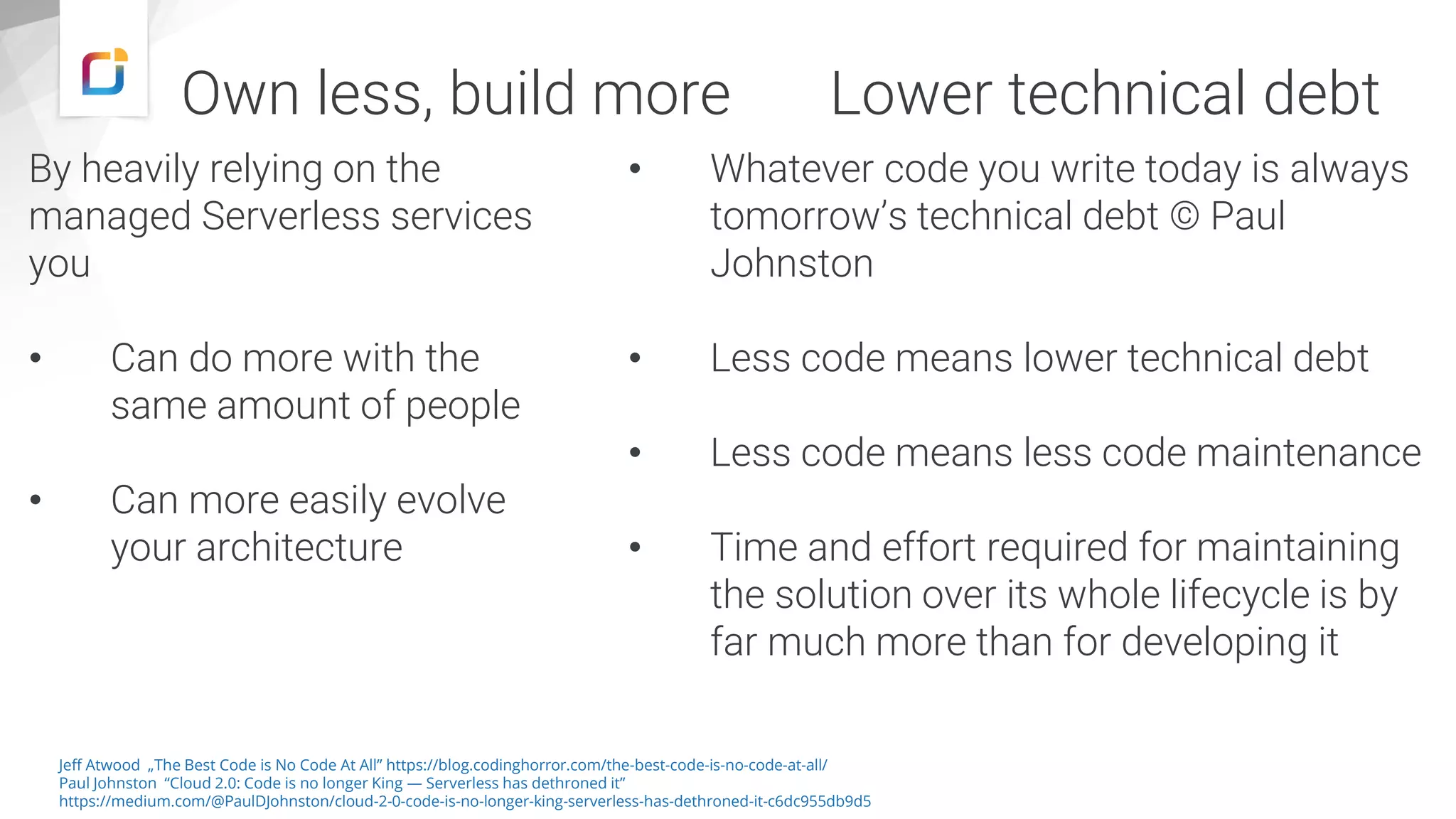 Own less, build more
By heavily relying on the
managed Serverless services
you
• Can do more with the
same amount of people
• Can more easily evolve
your architecture
Lower technical debt
• Whatever code you write today is always
tomorrow’s technical debt © Paul
Johnston
• Less code means lower technical debt
• Less code means less code maintenance
• Time and effort required for maintaining
the solution over its whole lifecycle is by
far much more than for developing it
Jeff Atwood „The Best Code is No Code At All” https://blog.codinghorror.com/the-best-code-is-no-code-at-all/
Paul Johnston “Cloud 2.0: Code is no longer King — Serverless has dethroned it”
https://medium.com/@PaulDJohnston/cloud-2-0-code-is-no-longer-king-serverless-has-dethroned-it-c6dc955db9d5
 