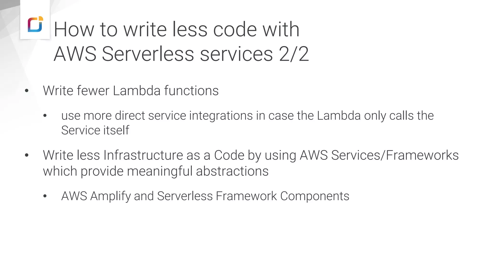 • Write fewer Lambda functions
• use more direct service integrations in case the Lambda only calls the
Service itself
• Write less Infrastructure as a Code by using AWS Services/Frameworks
which provide meaningful abstractions
• AWS Amplify and Serverless Framework Components
How to write less code with
AWS Serverless services 2/2
 