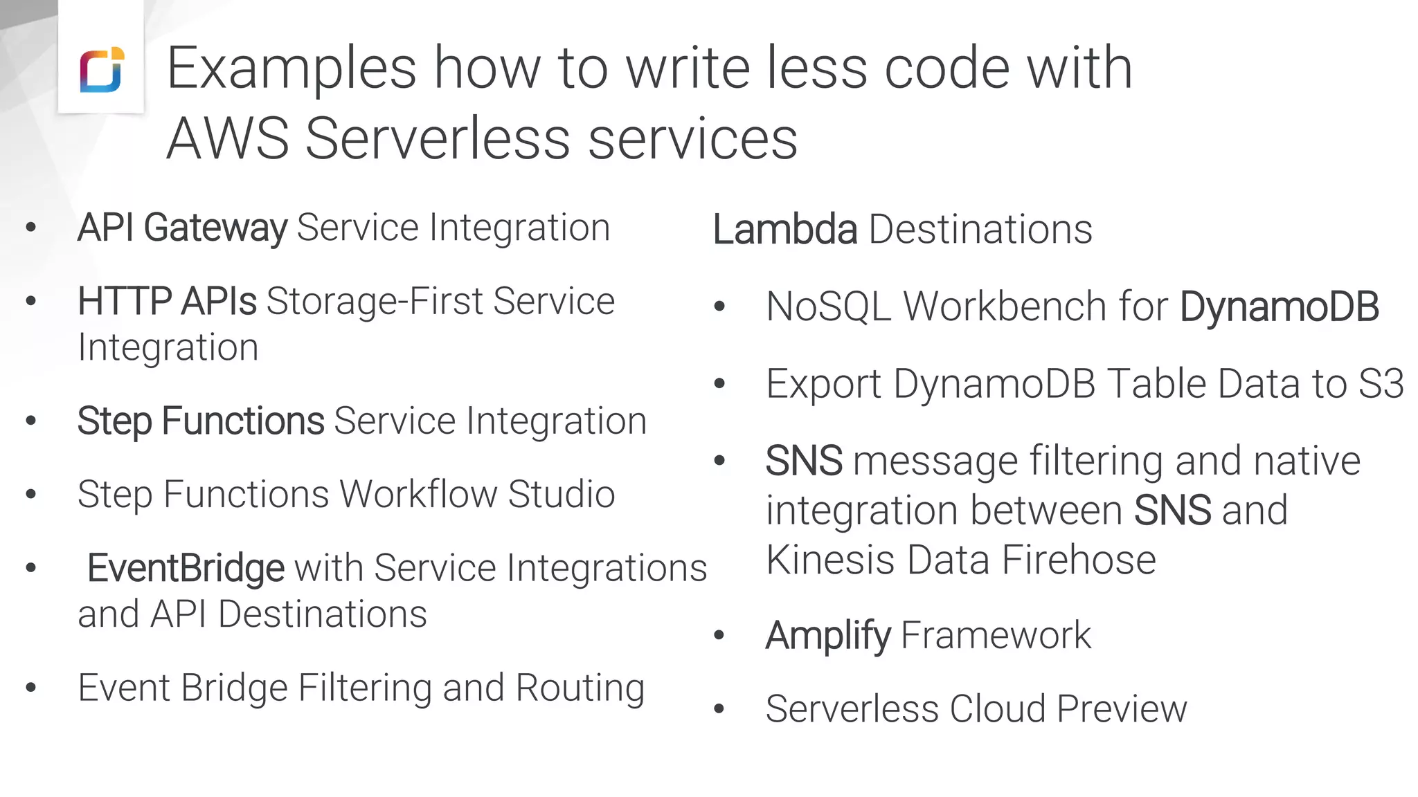 Examples how to write less code with
AWS Serverless services
• API Gateway Service Integration
• HTTP APIs Storage-First Service
Integration
• Step Functions Service Integration
• Step Functions Workflow Studio
• EventBridge with Service Integrations
and API Destinations
• Event Bridge Filtering and Routing
Lambda Destinations
• NoSQL Workbench for DynamoDB
• Export DynamoDB Table Data to S3
• SNS message filtering and native
integration between SNS and
Kinesis Data Firehose
• Amplify Framework
• Serverless Cloud Preview
 