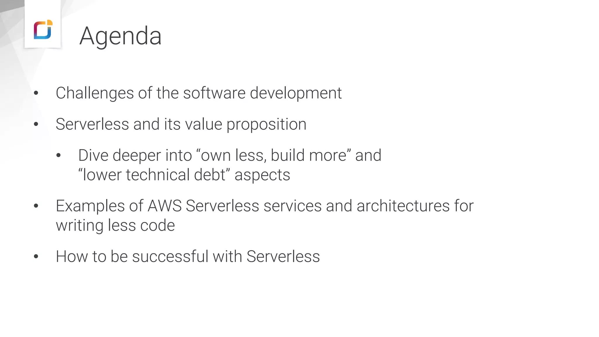 Agenda
• Challenges of the software development
• Serverless and its value proposition
• Dive deeper into “own less, build more” and
“lower technical debt” aspects
• Examples of AWS Serverless services and architectures for
writing less code
• How to be successful with Serverless
 