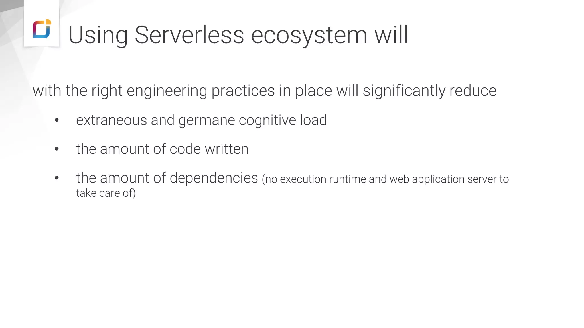 Using Serverless ecosystem will
with the right engineering practices in place will significantly reduce
• extraneous and germane cognitive load
• the amount of code written
• the amount of dependencies (no execution runtime and web application server to
take care of)
 