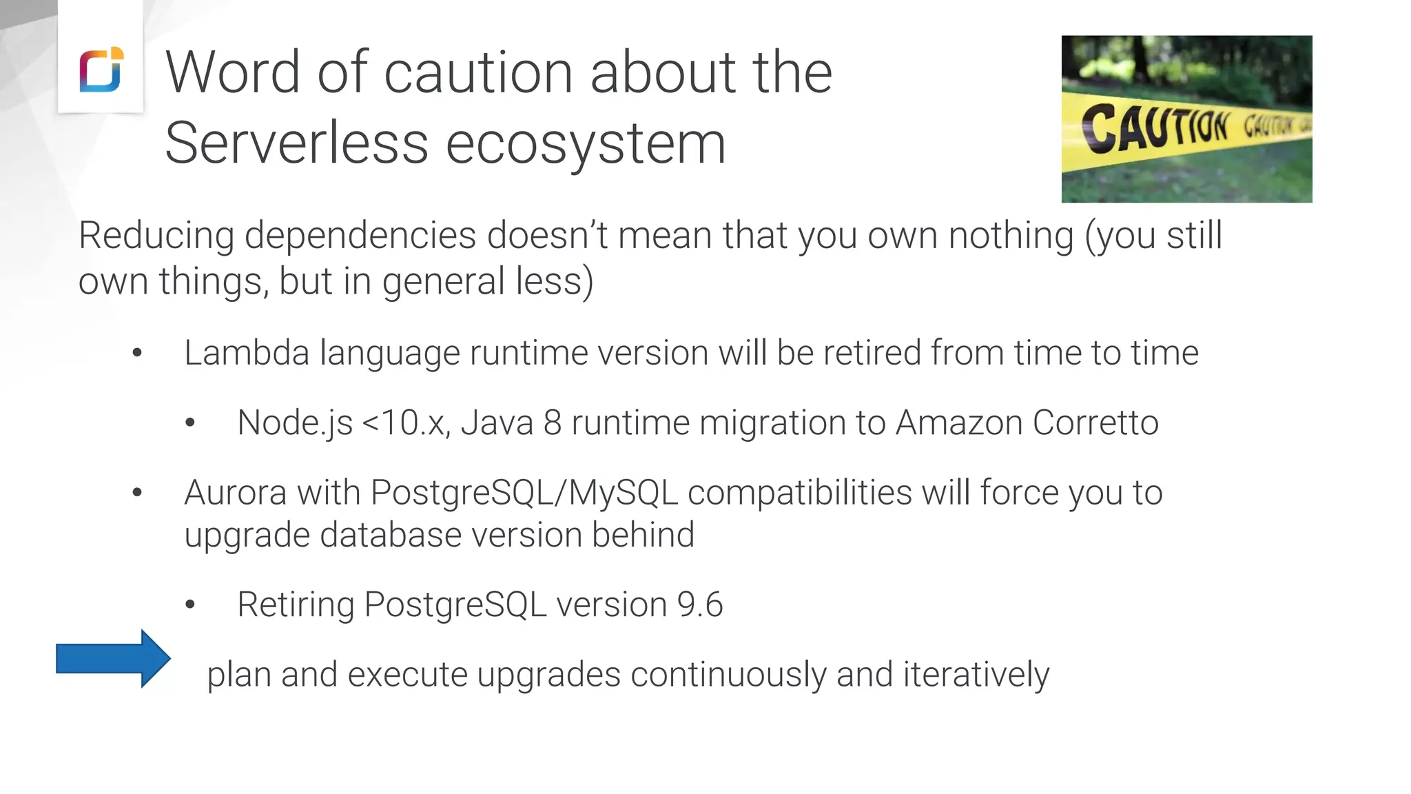 Reducing dependencies doesn’t mean that you own nothing (you still
own things, but in general less)
• Lambda language runtime version will be retired from time to time
• Node.js <10.x, Java 8 runtime migration to Amazon Corretto
• Aurora with PostgreSQL/MySQL compatibilities will force you to
upgrade database version behind
• Retiring PostgreSQL version 9.6
plan and execute upgrades continuously and iteratively
Word of caution about the
Serverless ecosystem
 