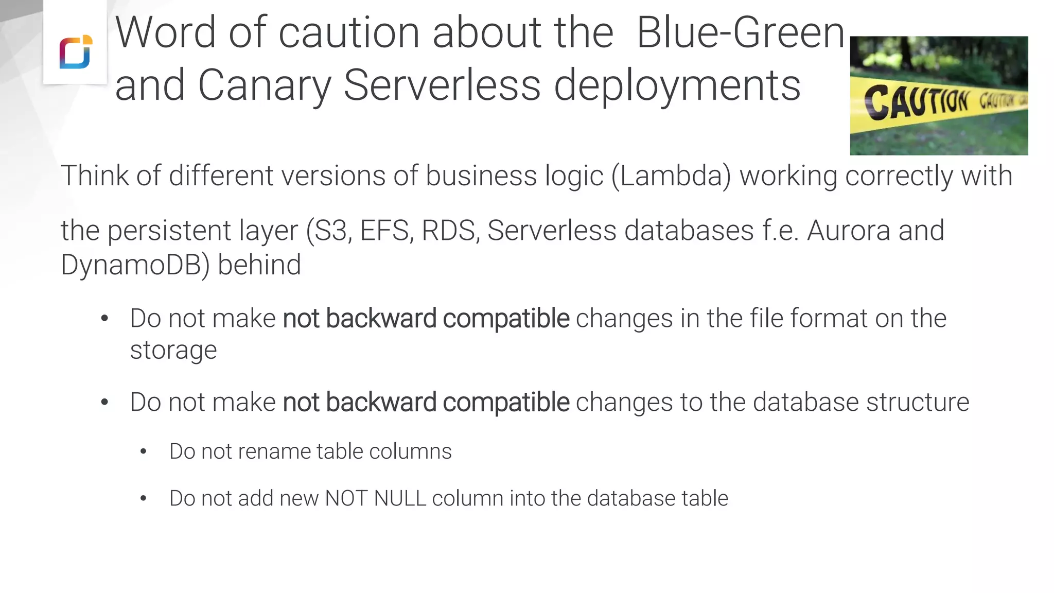 Think of different versions of business logic (Lambda) working correctly with
the persistent layer (S3, EFS, RDS, Serverless databases f.e. Aurora and
DynamoDB) behind
• Do not make not backward compatible changes in the file format on the
storage
• Do not make not backward compatible changes to the database structure
• Do not rename table columns
• Do not add new NOT NULL column into the database table
Word of caution about the Blue-Green
and Canary Serverless deployments
 