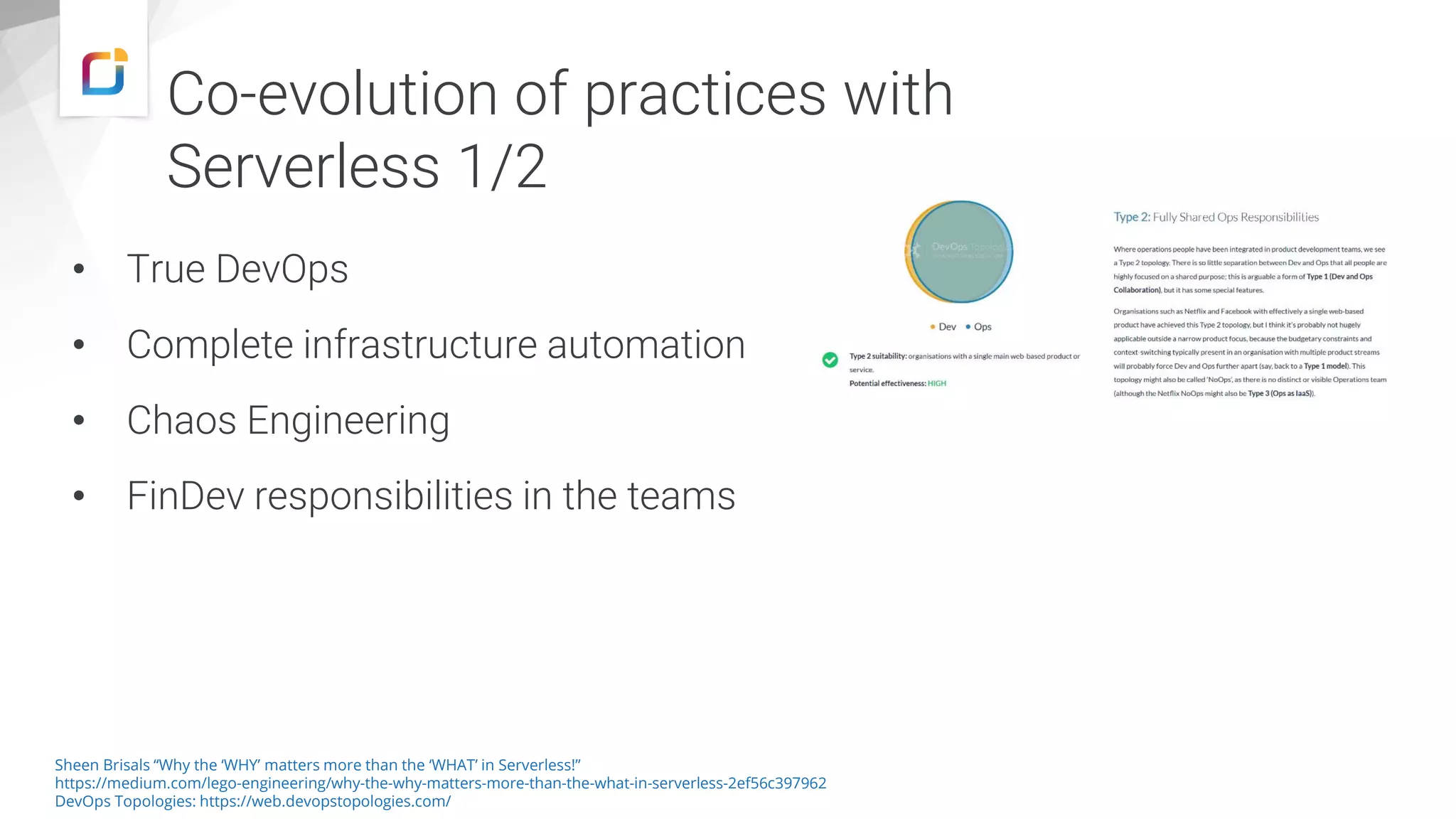 Co-evolution of practices with
Serverless 1/2
• True DevOps
• Complete infrastructure automation
• Chaos Engineering
• FinDev responsibilities in the teams
Sheen Brisals “Why the ‘WHY’ matters more than the ‘WHAT’ in Serverless!”
https://medium.com/lego-engineering/why-the-why-matters-more-than-the-what-in-serverless-2ef56c397962
DevOps Topologies: https://web.devopstopologies.com/
 