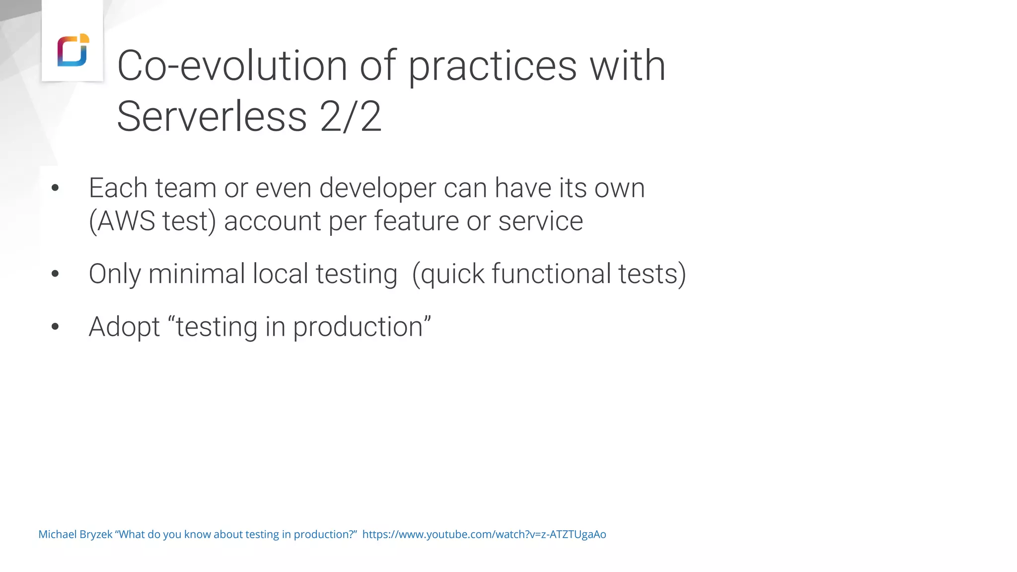 • Each team or even developer can have its own
(AWS test) account per feature or service
• Only minimal local testing (quick functional tests)
• Adopt “testing in production”
Michael Bryzek “What do you know about testing in production?” https://www.youtube.com/watch?v=z-ATZTUgaAo
Co-evolution of practices with
Serverless 2/2
 