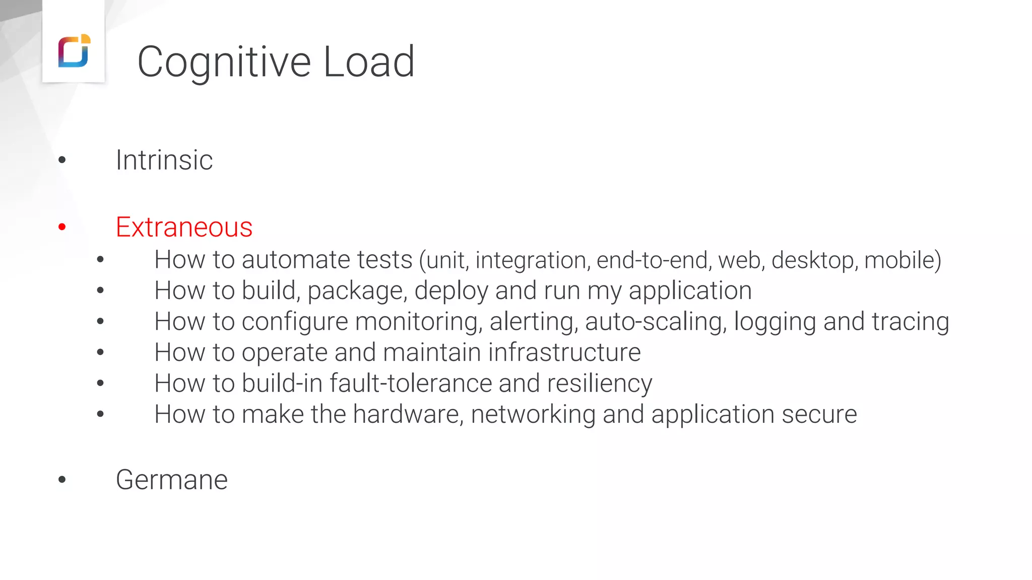 • Intrinsic
• Extraneous
• How to automate tests (unit, integration, end-to-end, web, desktop, mobile)
• How to build, package, deploy and run my application
• How to configure monitoring, alerting, auto-scaling, logging and tracing
• How to operate and maintain infrastructure
• How to build-in fault-tolerance and resiliency
• How to make the hardware, networking and application secure
• Germane
Cognitive Load
 