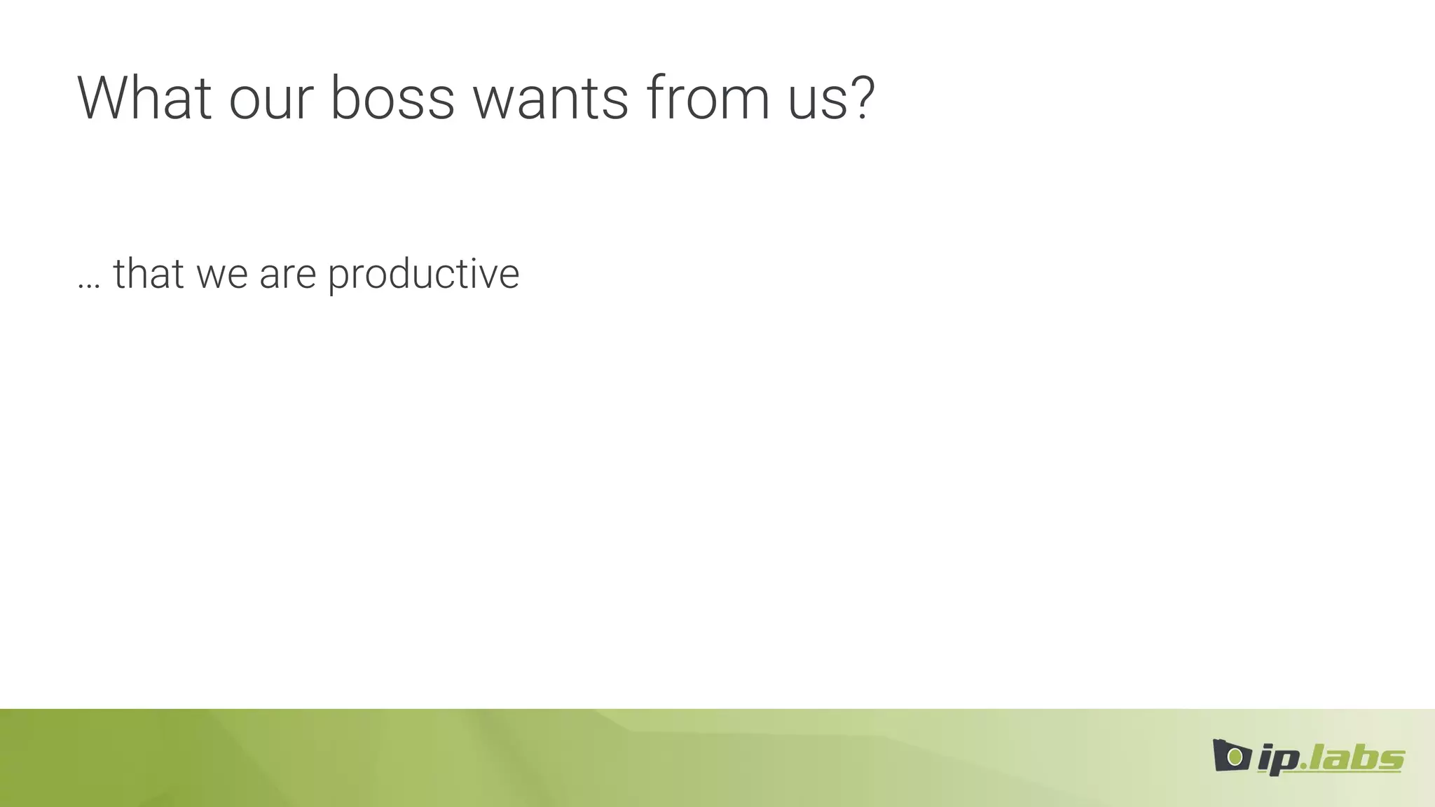 What our boss wants from us?
… that we are productive
 