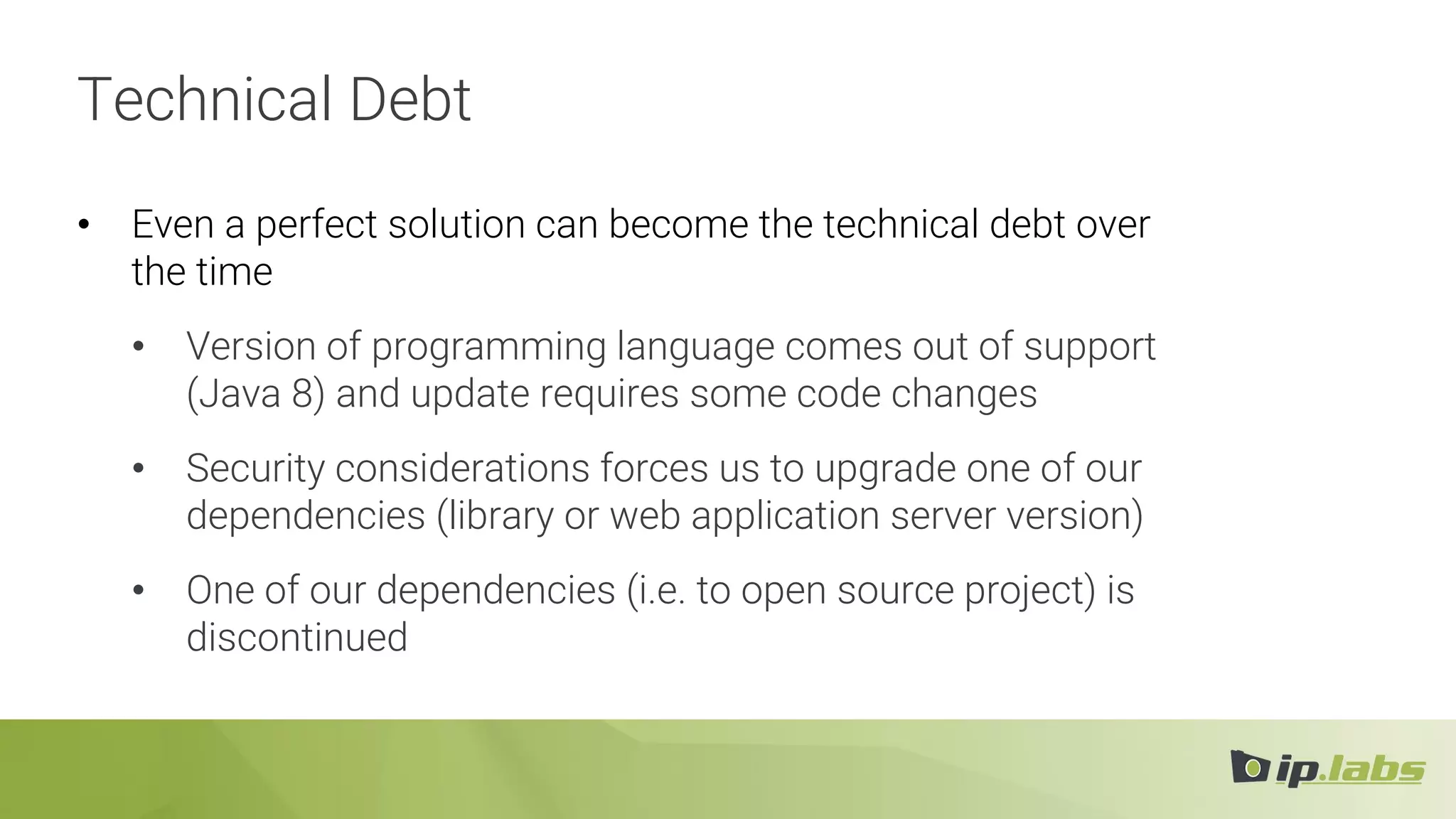 Technical Debt
• Even a perfect solution can become the technical debt over
the time
• Version of programming language comes out of support
(Java 8) and update requires some code changes
• Security considerations forces us to upgrade one of our
dependencies (library or web application server version)
• One of our dependencies (i.e. to open source project) is
discontinued
 
