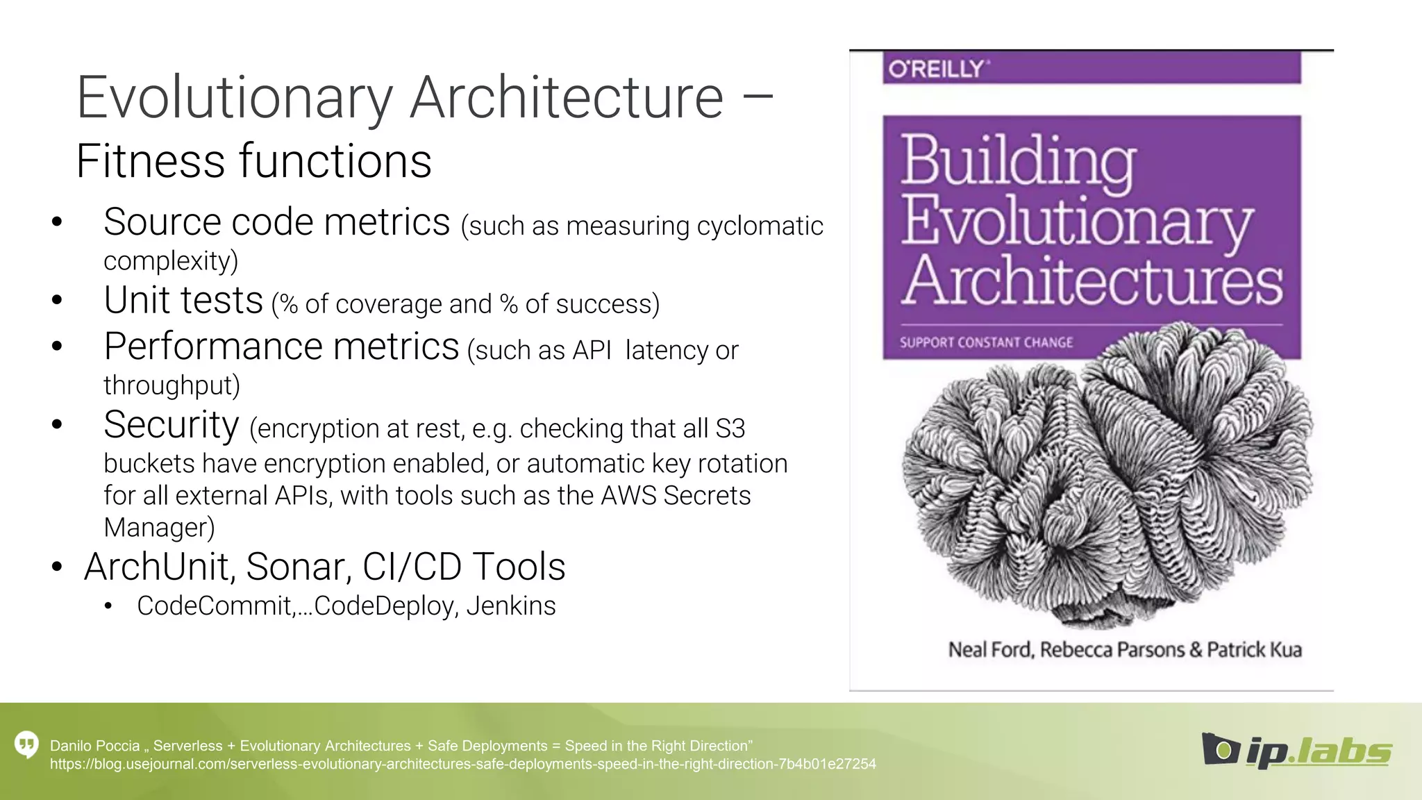 Evolutionary Architecture –
Fitness functions
• Source code metrics (such as measuring cyclomatic
complexity)
• Unit tests (% of coverage and % of success)
• Performance metrics (such as API latency or
throughput)
• Security (encryption at rest, e.g. checking that all S3
buckets have encryption enabled, or automatic key rotation
for all external APIs, with tools such as the AWS Secrets
Manager)
• ArchUnit, Sonar, CI/CD Tools
• CodeCommit,…CodeDeploy, Jenkins
Danilo Poccia „ Serverless + Evolutionary Architectures + Safe Deployments = Speed in the Right Direction”
https://blog.usejournal.com/serverless-evolutionary-architectures-safe-deployments-speed-in-the-right-direction-7b4b01e27254
 