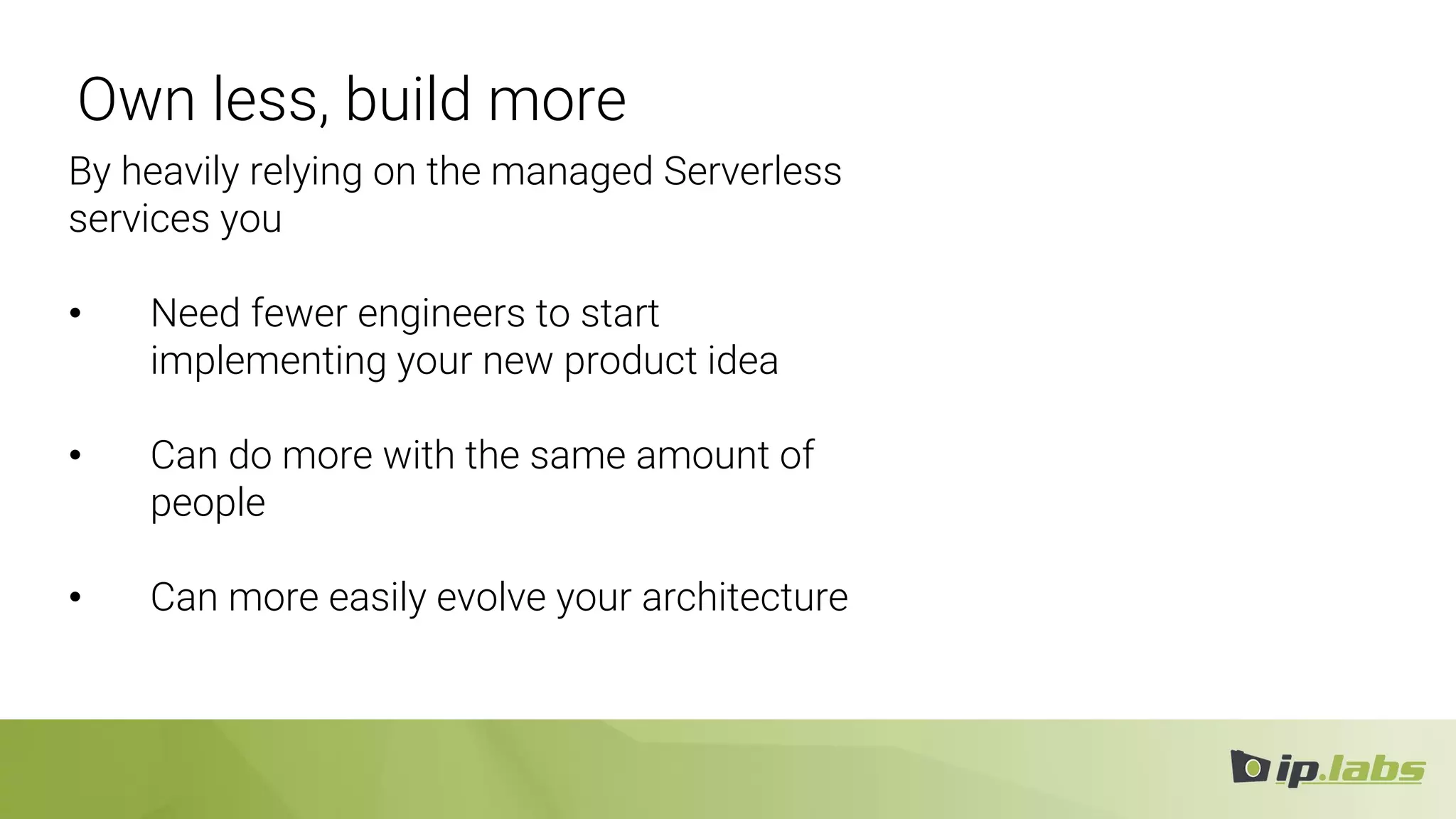 Own less, build more
By heavily relying on the managed Serverless
services you
• Need fewer engineers to start
implementing your new product idea
• Can do more with the same amount of
people
• Can more easily evolve your architecture
 