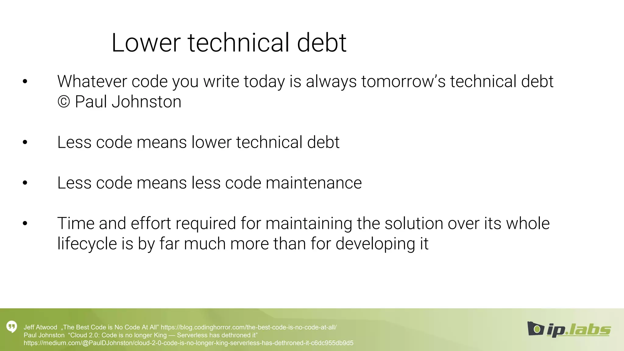 Lower technical debt
• Whatever code you write today is always tomorrow’s technical debt
© Paul Johnston
• Less code means lower technical debt
• Less code means less code maintenance
• Time and effort required for maintaining the solution over its whole
lifecycle is by far much more than for developing it
Jeff Atwood „The Best Code is No Code At All” https://blog.codinghorror.com/the-best-code-is-no-code-at-all/
Paul Johnston “Cloud 2.0: Code is no longer King — Serverless has dethroned it”
https://medium.com/@PaulDJohnston/cloud-2-0-code-is-no-longer-king-serverless-has-dethroned-it-c6dc955db9d5
 