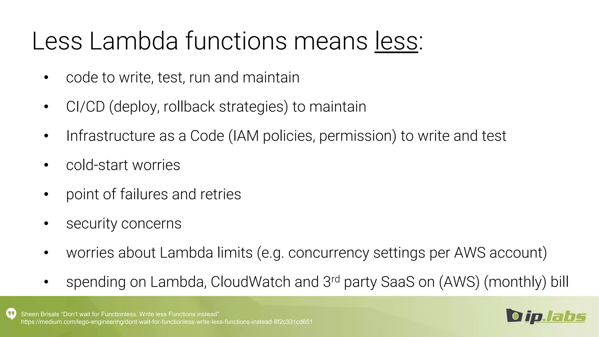 Less Lambda functions means less:
• code to write, test, run and maintain
• CI/CD (deploy, rollback strategies) to maintain
• Infrastructure as a Code (IAM policies, permission) to write and test
• cold-start worries
• point of failures and retries
• security concerns
• worries about Lambda limits (e.g. concurrency settings per AWS account)
• spending on Lambda, CloudWatch and 3rd party SaaS on (AWS) (monthly) bill
Sheen Brisals “Don’t wait for Functionless. Write less Functions instead”
https://medium.com/lego-engineering/dont-wait-for-functionless-write-less-functions-instead-8f2c331cd651
 