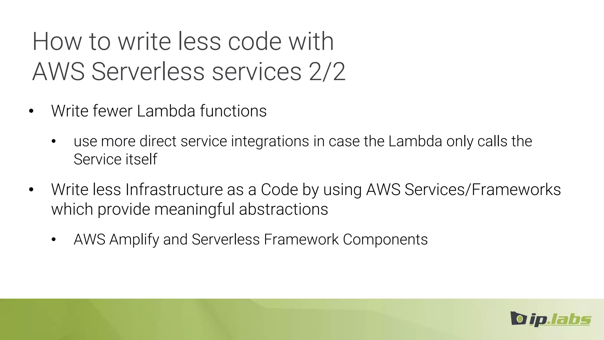 How to write less code with
AWS Serverless services 2/2
• Write fewer Lambda functions
• use more direct service integrations in case the Lambda only calls the
Service itself
• Write less Infrastructure as a Code by using AWS Services/Frameworks
which provide meaningful abstractions
• AWS Amplify and Serverless Framework Components
 
