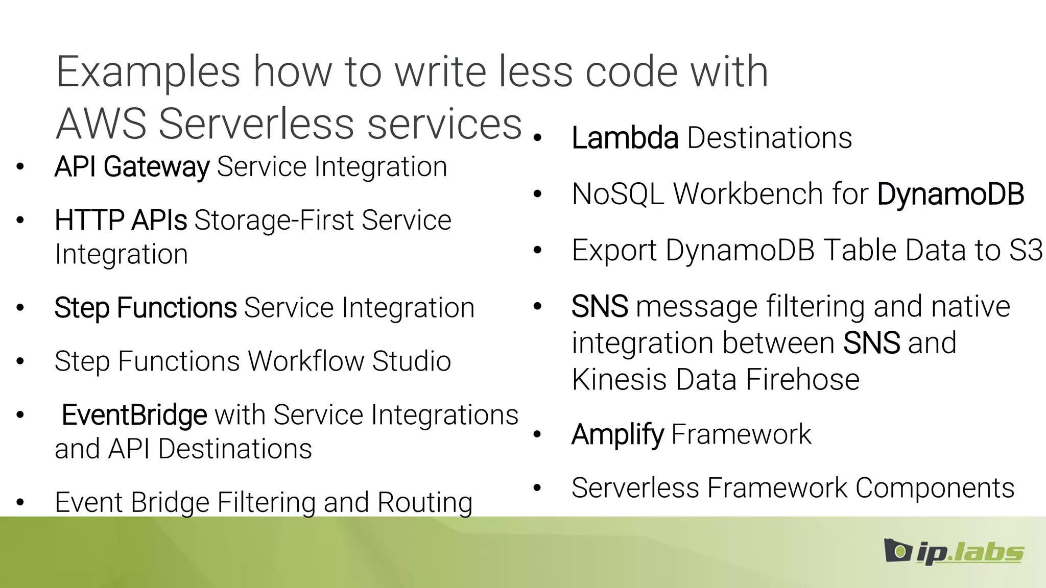 Examples how to write less code with
AWS Serverless services
• API Gateway Service Integration
• HTTP APIs Storage-First Service
Integration
• Step Functions Service Integration
• Step Functions Workflow Studio
• EventBridge with Service Integrations
and API Destinations
• Event Bridge Filtering and Routing
• Lambda Destinations
• NoSQL Workbench for DynamoDB
• Export DynamoDB Table Data to S3
• SNS message filtering and native
integration between SNS and
Kinesis Data Firehose
• Amplify Framework
• Serverless Framework Components
 